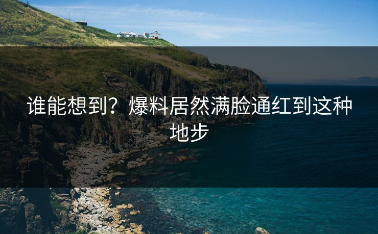 谁能想到？爆料居然满脸通红到这种地步
