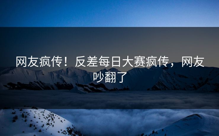 网友疯传！反差每日大赛疯传，网友吵翻了