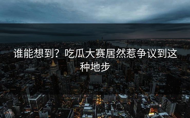 谁能想到？吃瓜大赛居然惹争议到这种地步