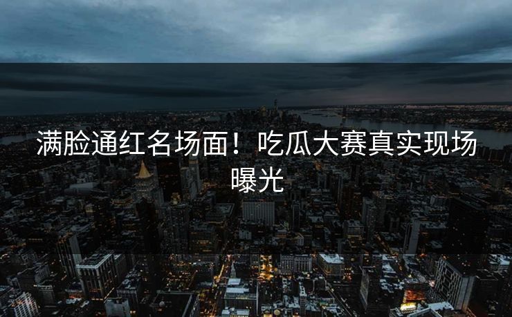 满脸通红名场面！吃瓜大赛真实现场曝光