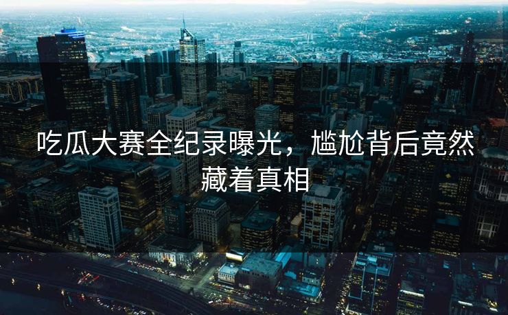 吃瓜大赛全纪录曝光，尴尬背后竟然藏着真相
