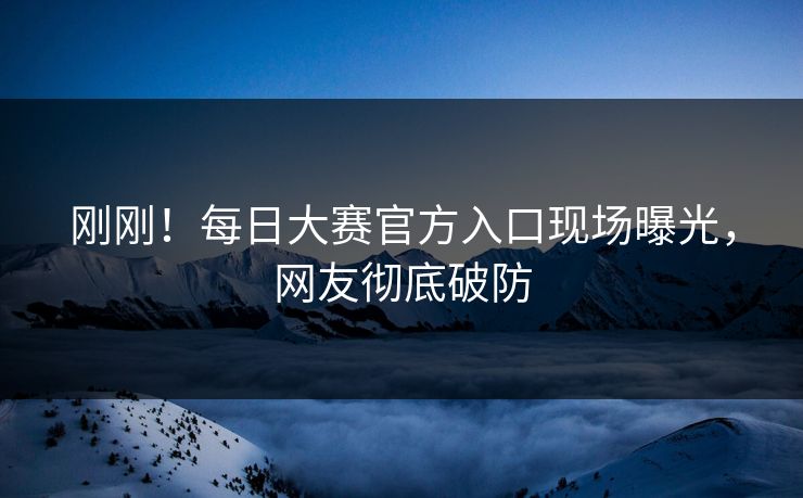 刚刚！每日大赛官方入口现场曝光，网友彻底破防