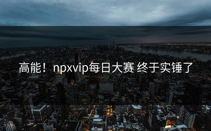 高能！npxvip每日大赛 终于实锤了