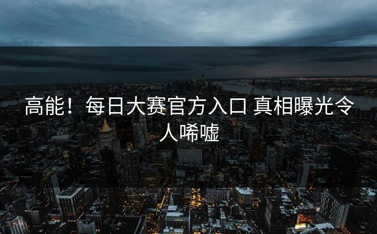 高能！每日大赛官方入口 真相曝光令人唏嘘
