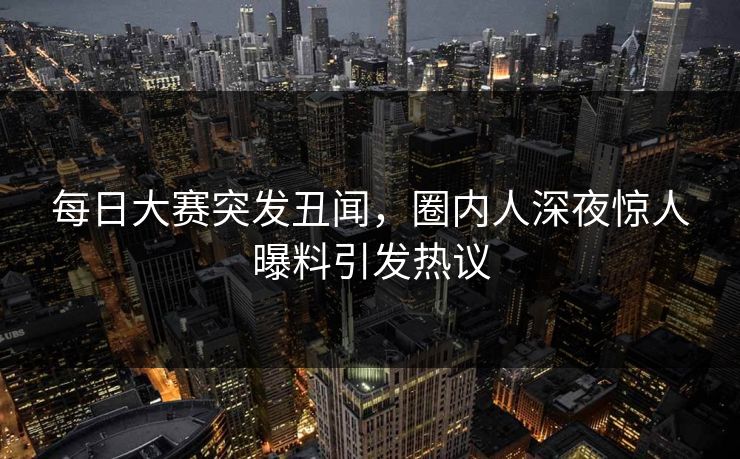 每日大赛突发丑闻，圈内人深夜惊人曝料引发热议