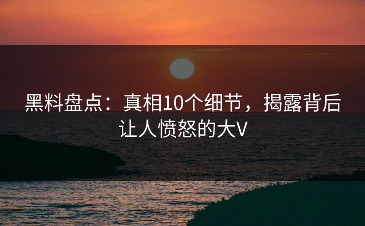黑料盘点：真相10个细节，揭露背后让人愤怒的大V