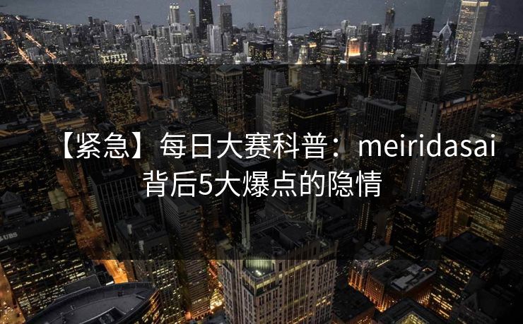【紧急】每日大赛科普：meiridasai背后5大爆点的隐情