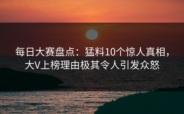 每日大赛盘点：猛料10个惊人真相，大V上榜理由极其令人引发众怒