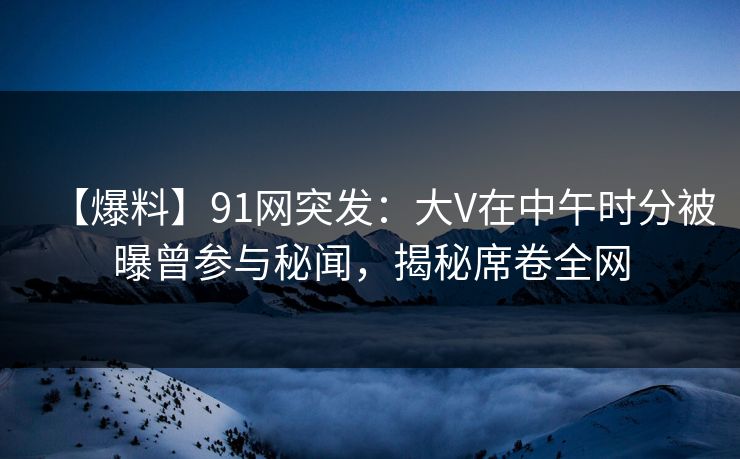 【爆料】91网突发：大V在中午时分被曝曾参与秘闻，揭秘席卷全网