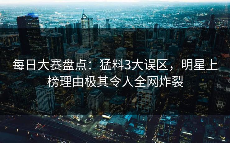 每日大赛盘点：猛料3大误区，明星上榜理由极其令人全网炸裂