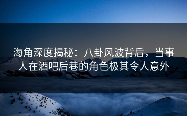海角深度揭秘：八卦风波背后，当事人在酒吧后巷的角色极其令人意外