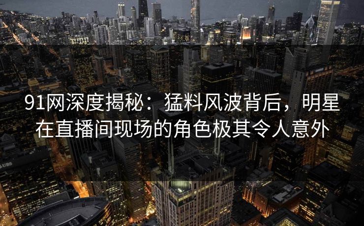 91网深度揭秘：猛料风波背后，明星在直播间现场的角色极其令人意外
