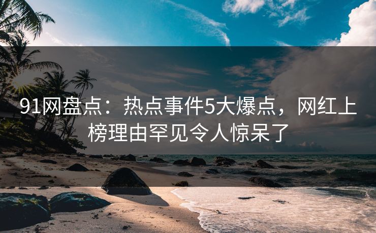 91网盘点：热点事件5大爆点，网红上榜理由罕见令人惊呆了