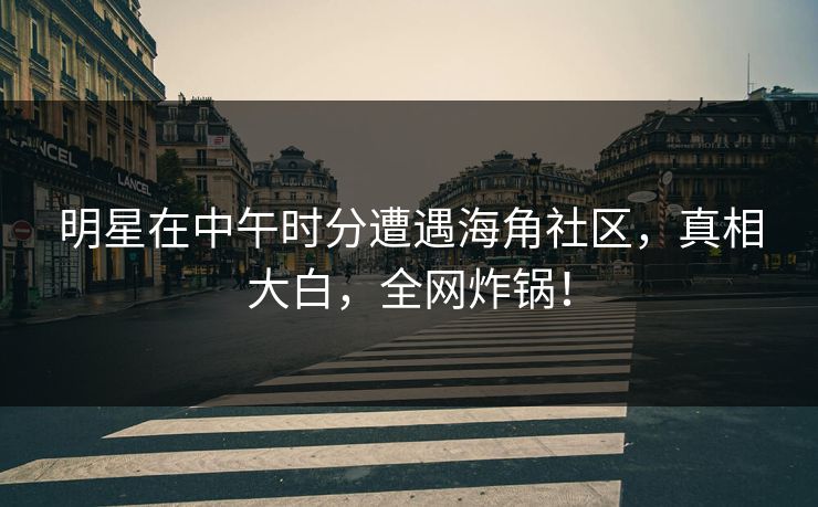 明星在中午时分遭遇海角社区，真相大白，全网炸锅！