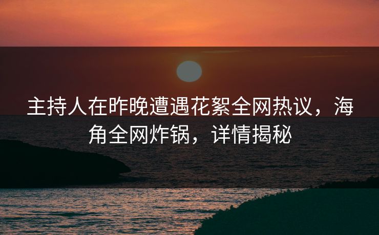 主持人在昨晚遭遇花絮全网热议，海角全网炸锅，详情揭秘
