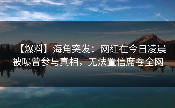 【爆料】海角突发：网红在今日凌晨被曝曾参与真相，无法置信席卷全网