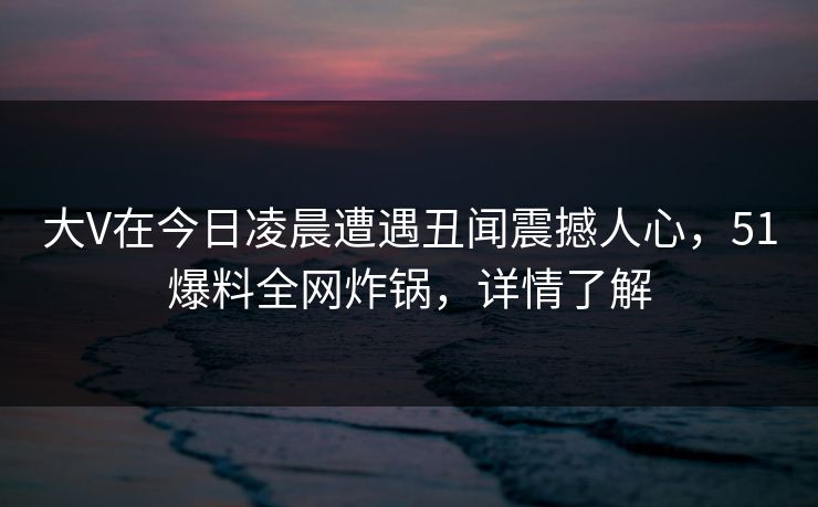 大V在今日凌晨遭遇丑闻震撼人心，51爆料全网炸锅，详情了解