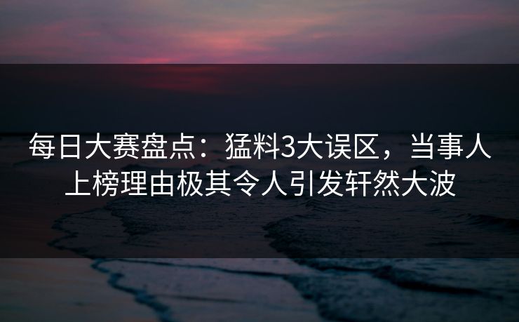 每日大赛盘点：猛料3大误区，当事人上榜理由极其令人引发轩然大波
