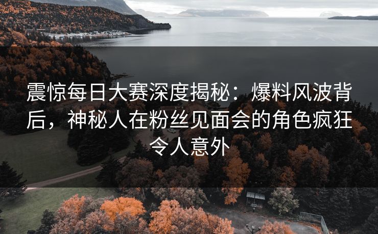 震惊每日大赛深度揭秘：爆料风波背后，神秘人在粉丝见面会的角色疯狂令人意外