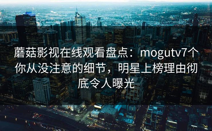 蘑菇影视在线观看盘点：mogutv7个你从没注意的细节，明星上榜理由彻底令人曝光