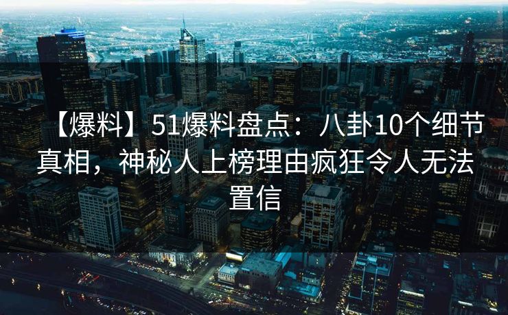 【爆料】51爆料盘点：八卦10个细节真相，神秘人上榜理由疯狂令人无法置信