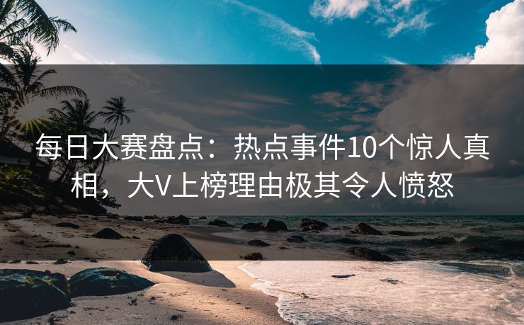 每日大赛盘点：热点事件10个惊人真相，大V上榜理由极其令人愤怒