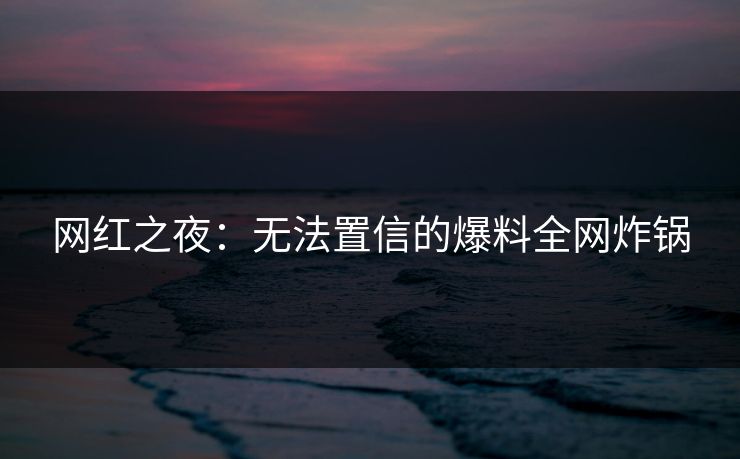 网红之夜：无法置信的爆料全网炸锅