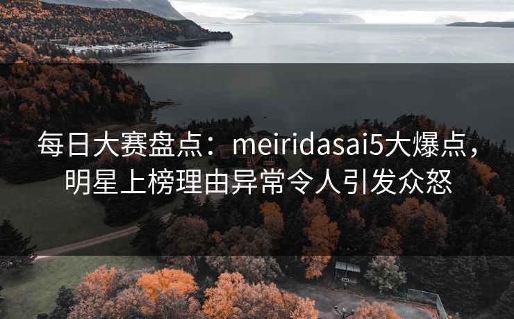 每日大赛盘点：meiridasai5大爆点，明星上榜理由异常令人引发众怒