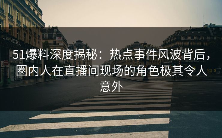 51爆料深度揭秘：热点事件风波背后，圈内人在直播间现场的角色极其令人意外