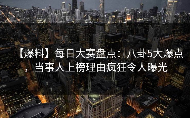 【爆料】每日大赛盘点：八卦5大爆点，当事人上榜理由疯狂令人曝光