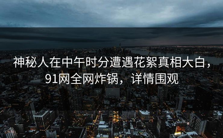 神秘人在中午时分遭遇花絮真相大白，91网全网炸锅，详情围观
