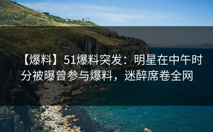 【爆料】51爆料突发：明星在中午时分被曝曾参与爆料，迷醉席卷全网