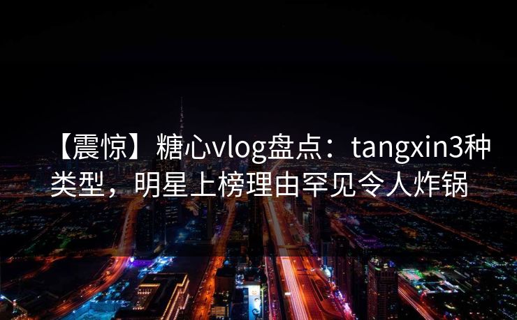 【震惊】糖心vlog盘点：tangxin3种类型，明星上榜理由罕见令人炸锅
