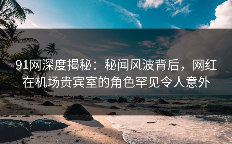 91网深度揭秘：秘闻风波背后，网红在机场贵宾室的角色罕见令人意外