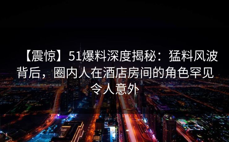 【震惊】51爆料深度揭秘：猛料风波背后，圈内人在酒店房间的角色罕见令人意外