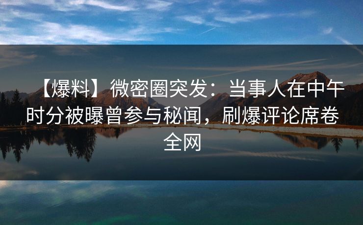 【爆料】微密圈突发：当事人在中午时分被曝曾参与秘闻，刷爆评论席卷全网