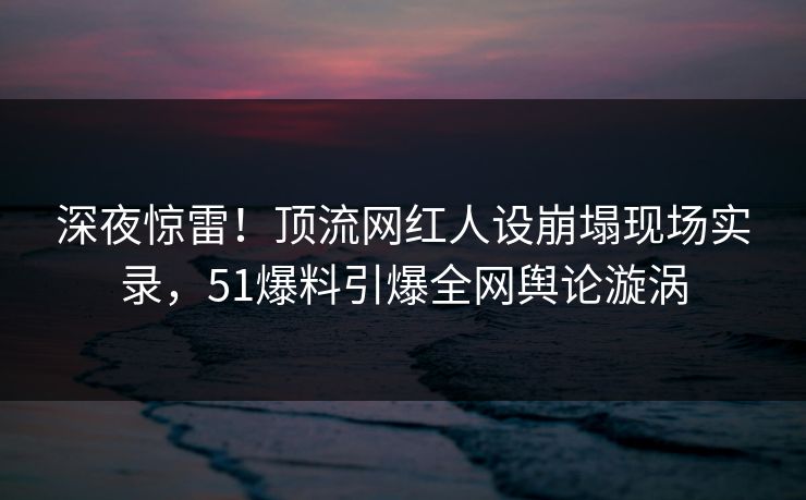 深夜惊雷！顶流网红人设崩塌现场实录，51爆料引爆全网舆论漩涡