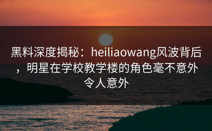 黑料深度揭秘：heiliaowang风波背后，明星在学校教学楼的角色毫不意外令人意外