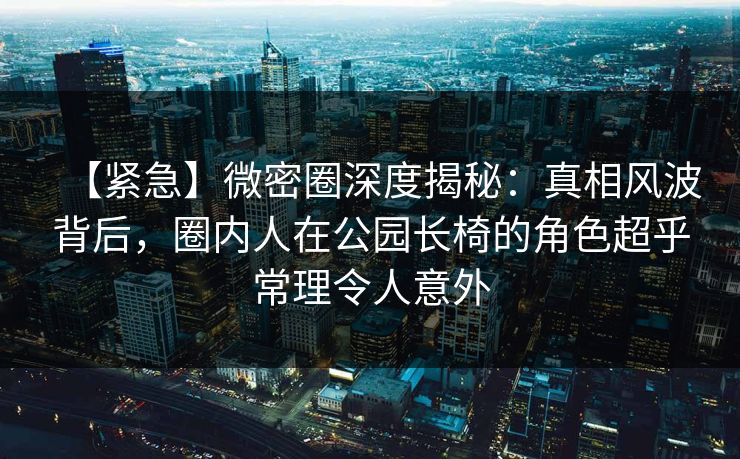 【紧急】微密圈深度揭秘：真相风波背后，圈内人在公园长椅的角色超乎常理令人意外