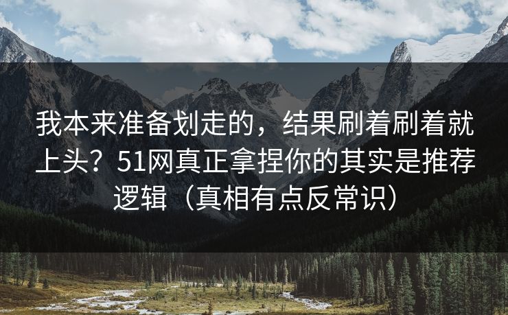 我本来准备划走的，结果刷着刷着就上头？51网真正拿捏你的其实是推荐逻辑（真相有点反常识）
