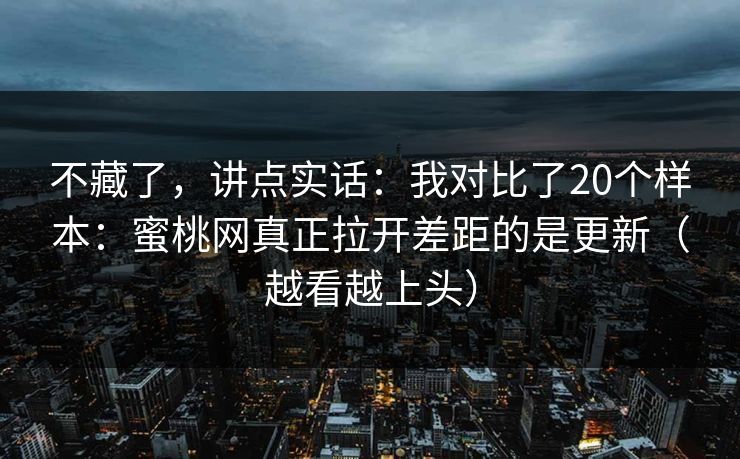 不藏了，讲点实话：我对比了20个样本：蜜桃网真正拉开差距的是更新（越看越上头）
