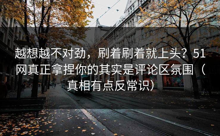 越想越不对劲，刷着刷着就上头？51网真正拿捏你的其实是评论区氛围（真相有点反常识）