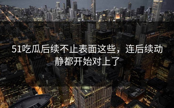 51吃瓜后续不止表面这些，连后续动静都开始对上了