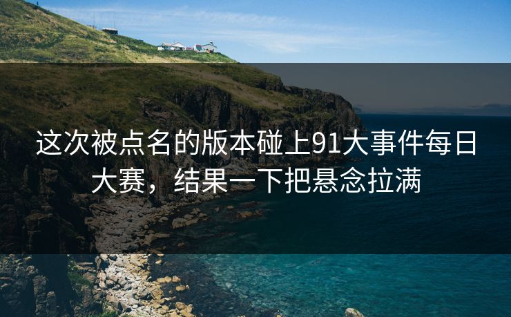 这次被点名的版本碰上91大事件每日大赛,结果一下把悬念拉满 这次被点名的版本碰上91大事件每日大赛,结果一下把悬念拉满